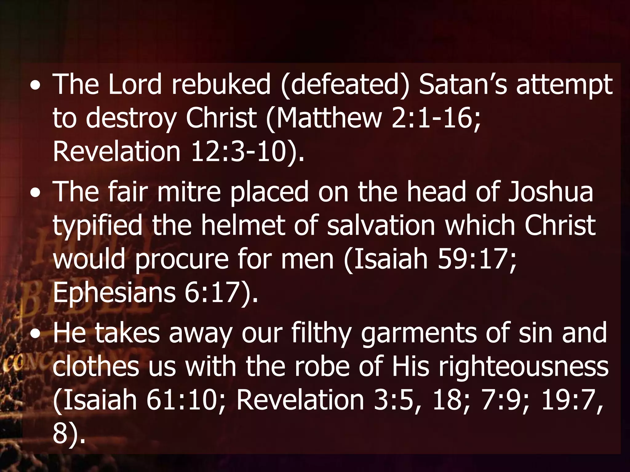 The Lord rebuked (defeated) Satan’s attempt to destroy Christ (Matthew 2:1-16; Revelation 12:3-10).The fair mitre placed on the head of Joshua typified the helmet of salvation which Christ would procure for men (Isaiah 59:17; Ephesians 6:17). He takes away our filthy garments of sin and clothes us with the robe of His righteousness (Isaiah 61:10; Revelation 3:5, 18; 7:9; 19:7, 8).