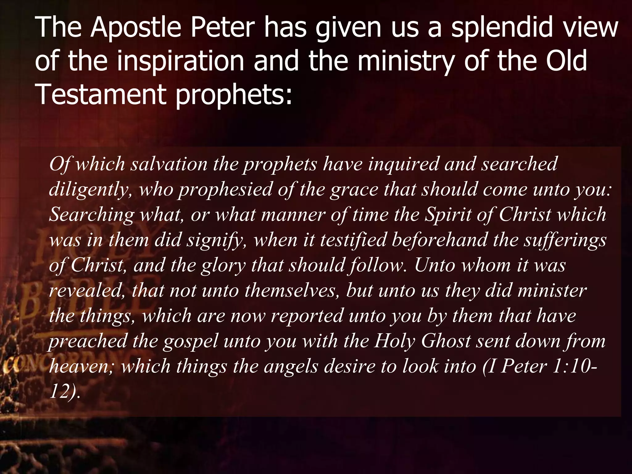 The Apostle Peter has given us a splendid view of the inspiration and the ministry of the Old Testament prophets:	Of which salvation the prophets have inquired and searched diligently, who prophesied of the grace that should come unto you: Searching what, or what manner of time the Spirit of Christ which was in them did signify, when it testified beforehand the sufferings of Christ, and the glory that should follow. Unto whom it was revealed, that not unto themselves, but unto us they did minister the things, which are now reported unto you by them that have preached the gospel unto you with the Holy Ghost sent down from heaven; which things the angels desire to look into (I Peter 1:10-12).