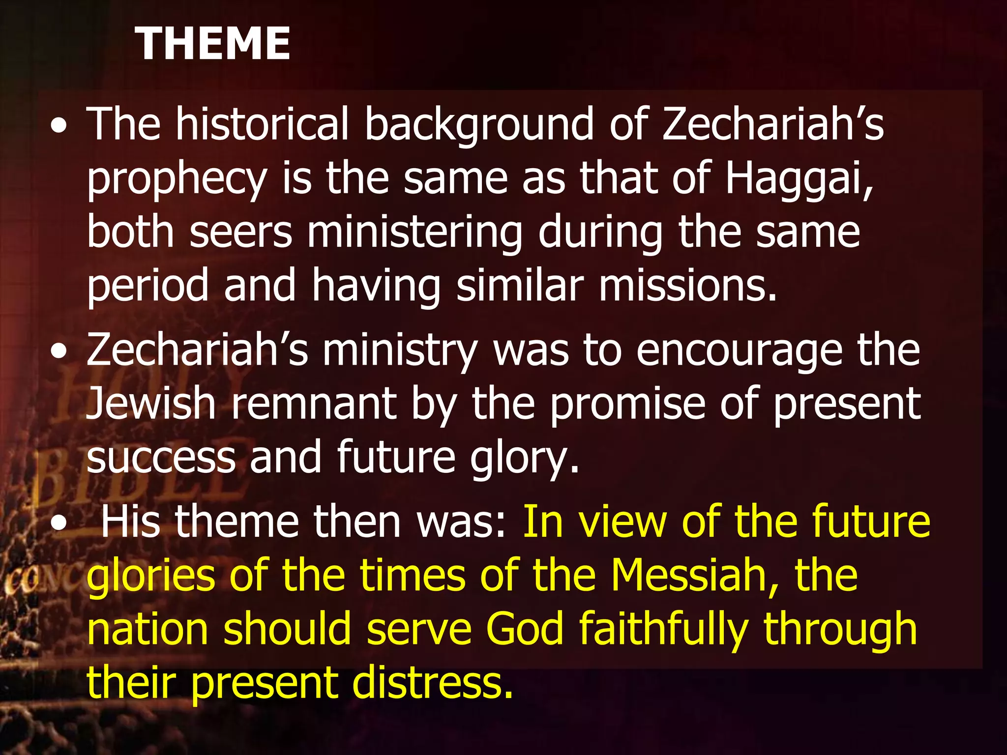 THEMEThe historical background of Zechariah’s prophecy is the same as that of Haggai, both seers ministering during the same period and having similar missions. Zechariah’s ministry was to encourage the Jewish remnant by the promise of present success and future glory.His theme then was: In view of the future glories of the times of the Messiah, the nation should serve God faithfully through their present distress.