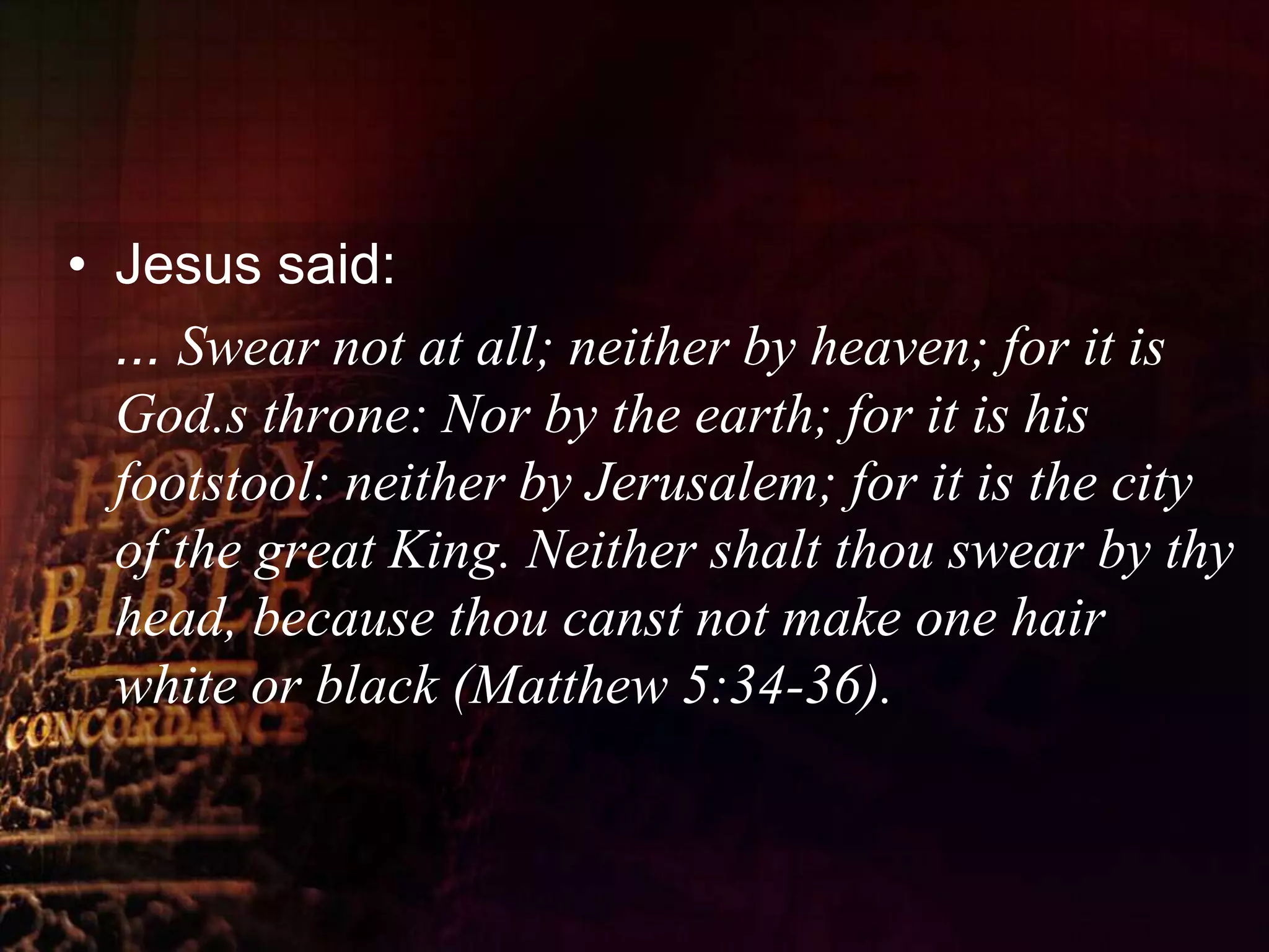 Jesus said:	... Swear not at all; neither by heaven; for it is God.s throne: Nor by the earth; for it is his footstool: neither by Jerusalem; for it is the city of the great King. Neither shalt thou swear by thy head, because thou canst not make one hair white or black (Matthew 5:34-36).