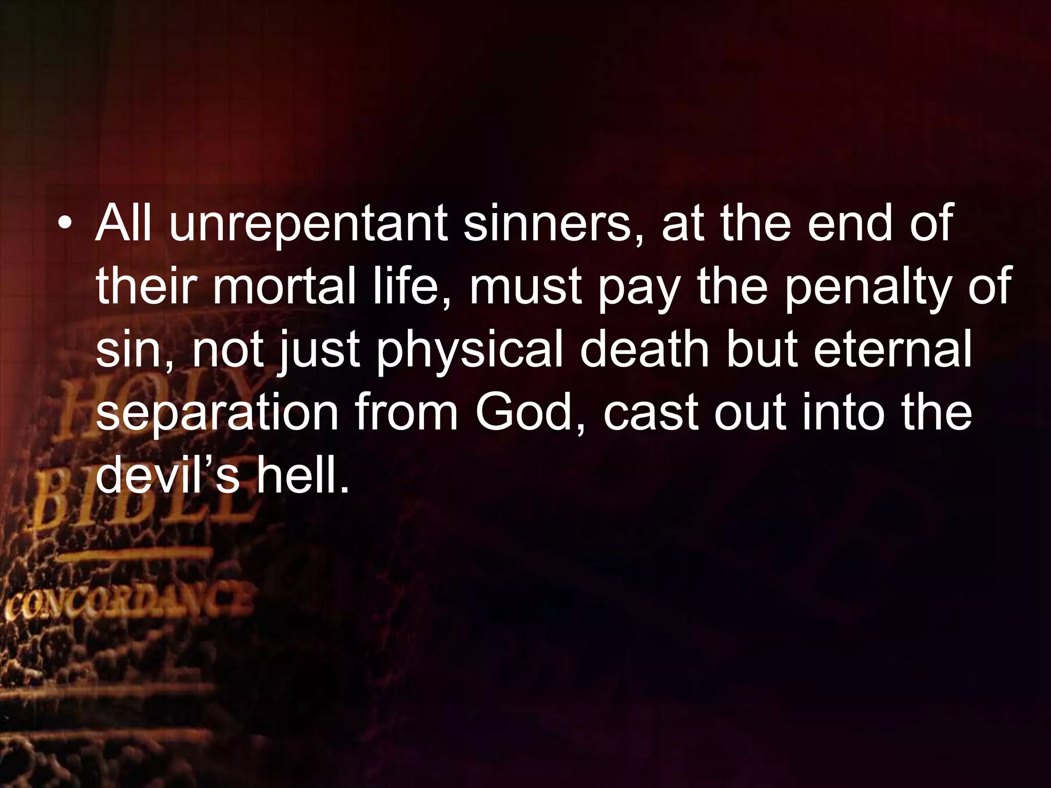 All unrepentant sinners, at the end of their mortal life, must pay the penalty of sin, not just physical death but eternal separation from God, cast out into the devil’s hell.