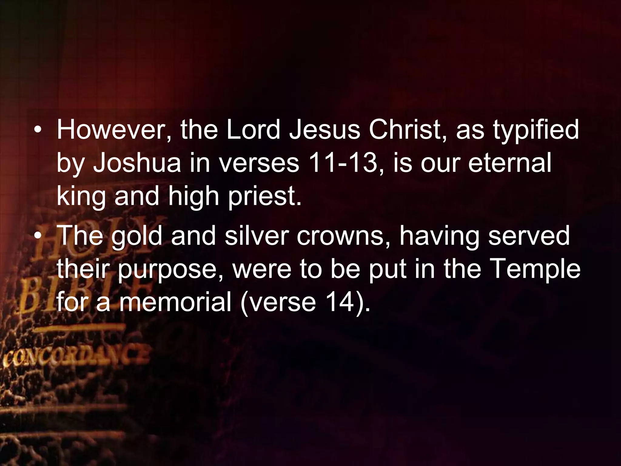 However, the Lord Jesus Christ, as typified by Joshua in verses 11-13, is our eternal king and high priest.The gold and silver crowns, having served their purpose, were to be put in the Temple for a memorial (verse 14).