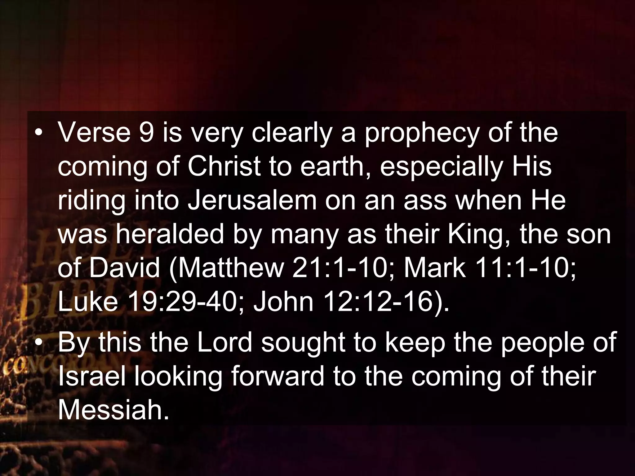 Verse 9 is very clearly a prophecy of the coming of Christ to earth, especially His riding into Jerusalem on an ass when He was heralded by many as their King, the son of David (Matthew 21:1-10; Mark 11:1-10; Luke 19:29-40; John 12:12-16). By this the Lord sought to keep the people of Israel looking forward to the coming of their Messiah.