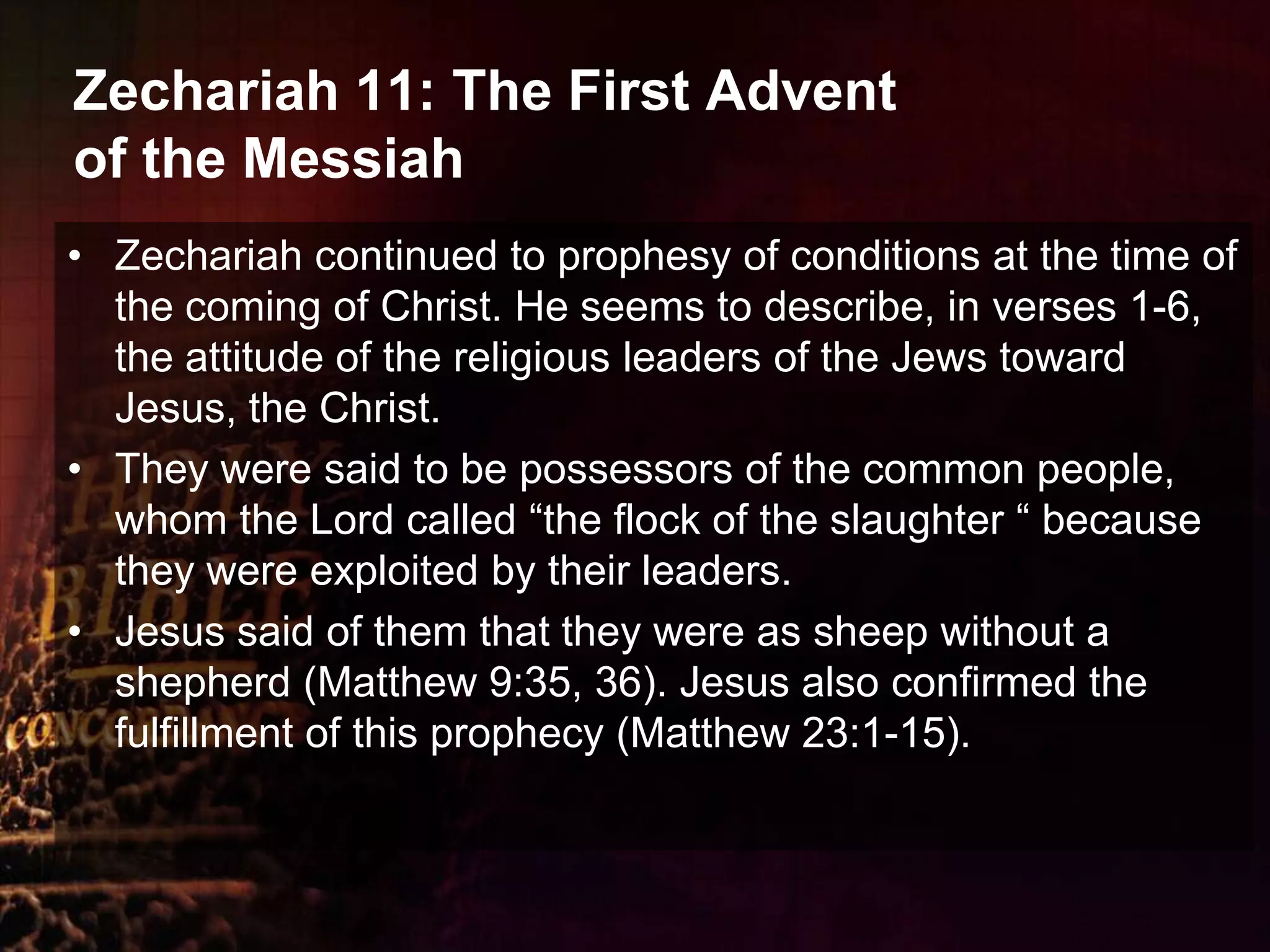Zechariah 11: The First Advent of the MessiahZechariah continued to prophesy of conditions at the time of the coming of Christ. He seems to describe, in verses 1-6, the attitude of the religious leaders of the Jews toward Jesus, the Christ. They were said to be possessors of the common people, whom the Lord called “the flock of the slaughter “ because they were exploited by their leaders. Jesus said of them that they were as sheep without a shepherd (Matthew 9:35, 36). Jesus also confirmed the fulfillment of this prophecy (Matthew 23:1-15).