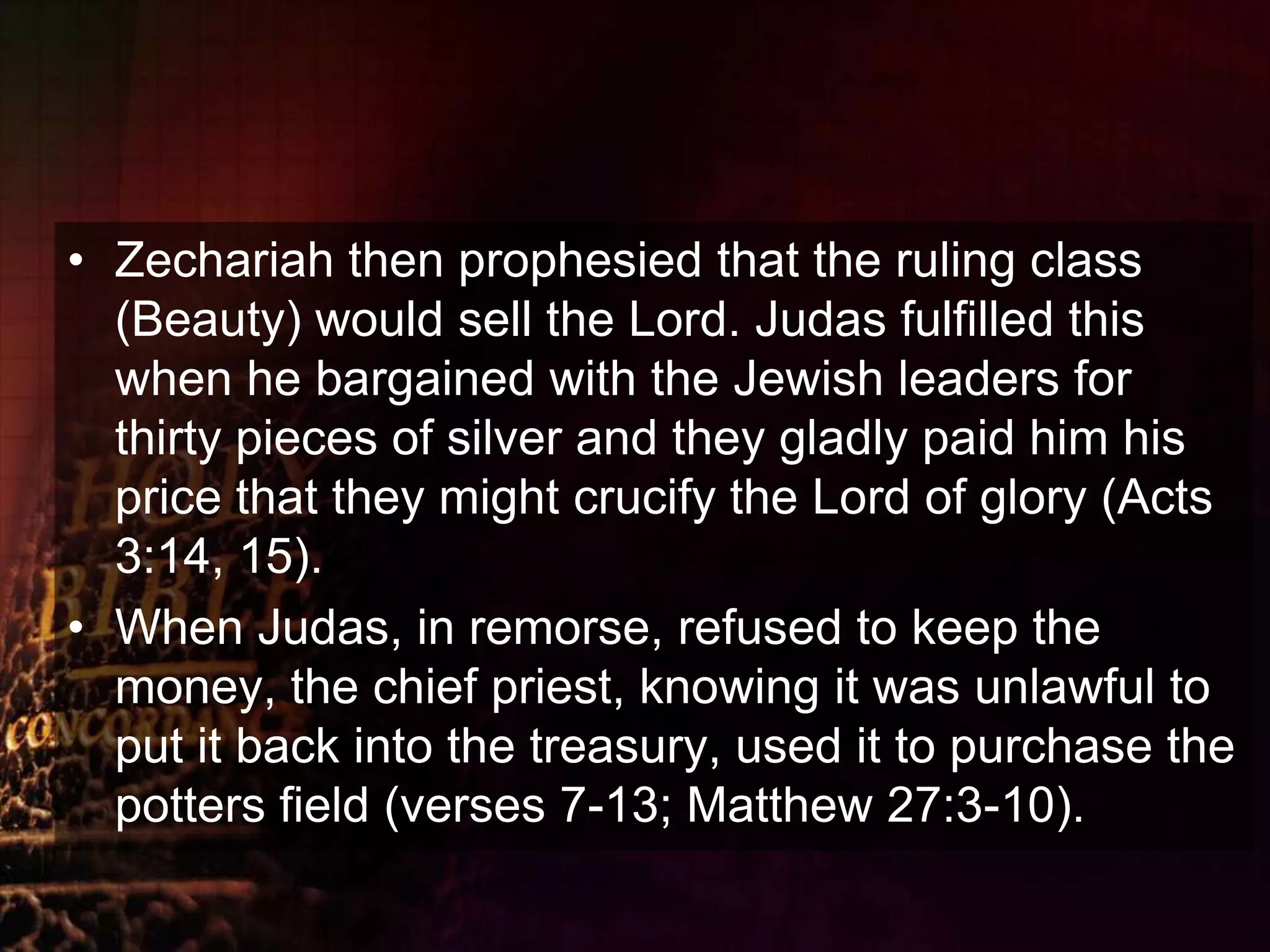 Zechariah then prophesied that the ruling class (Beauty) would sell the Lord. Judas fulfilled this when he bargained with the Jewish leaders for thirty pieces of silver and they gladly paid him his price that they might crucify the Lord of glory (Acts 3:14, 15). When Judas, in remorse, refused to keep the money, the chief priest, knowing it was unlawful to put it back into the treasury, used it to purchase the potters field (verses 7-13; Matthew 27:3-10).