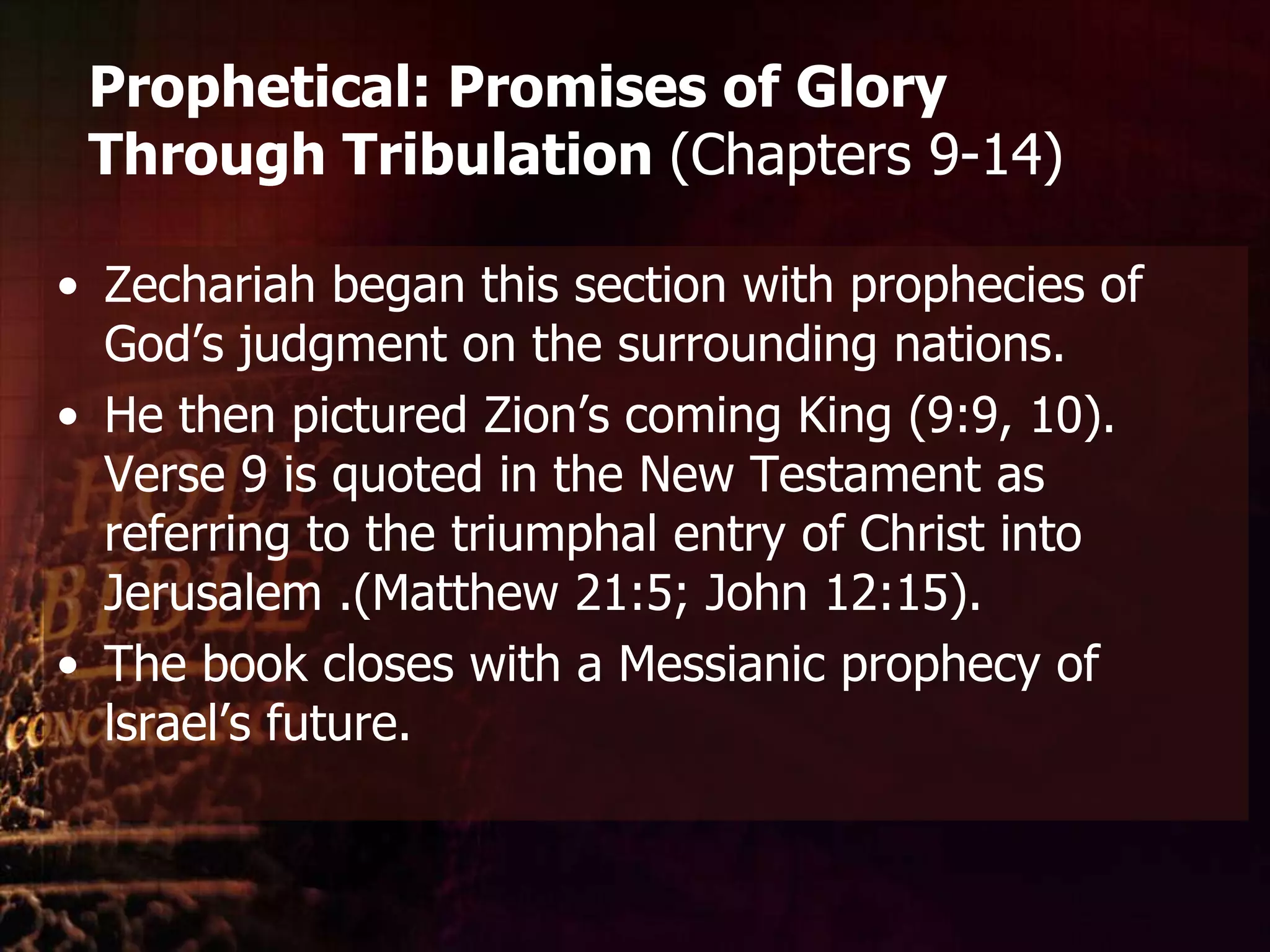 Prophetical: Promises of Glory Through Tribulation (Chapters 9-14)Zechariah began this section with prophecies of God’s judgment on the surrounding nations. He then pictured Zion’s coming King (9:9, 10). Verse 9 is quoted in the NewTestament as referring to the triumphal entry of Christ into Jerusalem .(Matthew 21:5; John 12:15).The book closes with a Messianic prophecy of lsrael’sfuture.