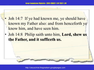 Joh 14:7  If ye had known me, ye should have known my Father also: and from henceforth ye know him, and have seen him. Joh 14:8  Philip saith unto him, Lord, shew us the Father, and it sufficeth us. 