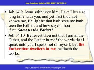 Joh14:9  Jesus saith unto him, Have I been so long time with you, and yet hast thou not known me, Philip? he that hath seen me hath seen the Father; and how sayest thou then, Shew us the Father? Joh 14:10  Believest thou not that I am in the Father, and the Father in me? the words that I speak unto you I speak not of myself: but the Father that dwelleth in me, he doeth the works. 