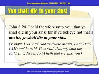 You shall die in your sins!John 8:24  I said therefore unto you, that ye shall die in your sins: for if ye believe not that I am he, ye shall die in your sins. ( Exodus 3:14  And God said unto Moses, I AM THAT I AM: and he said, Thus shalt thou say unto the children of Israel, I AM hath sent me unto you.)