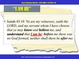“I AM HE”Isaiah 43:10  Ye are my witnesses, saith the LORD, and my servant whom I have chosen: that ye may know and believe me, and understand that I am he: before me there was no God formed, neither shall there be after me. 