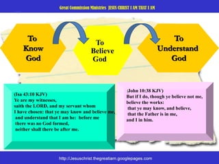 To KnowGodTo  Understand         GodTo    Believe    God(John 10:38 KJV)  But if I do, though ye believe not me, believe the works: that ye may know, and believe, that the Father is in me, and I in him.(Isa 43:10 KJV)  Ye are my witnesses,saith the LORD, and my servant whom I have chosen: that ye may know and believe me, and understand that I am he:  before me there was no God formed, neither shall there be after me.