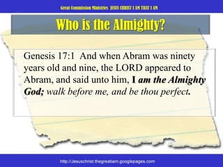 Who is the Almighty?Genesis 17:1  And when Abram was ninety years old and nine, the LORD appeared to Abram, and said unto him, I am the Almighty God; walk before me, and be thou perfect. 