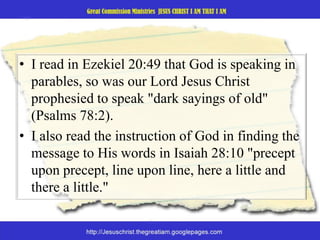 I read in Ezekiel 20:49 that God is speaking in parables, so was our Lord Jesus Christ prophesied to speak "dark sayings of old" (Psalms 78:2).I also read the instruction of God in finding the message to His words in Isaiah 28:10 "precept upon precept, line upon line, here a little and there a little." 
