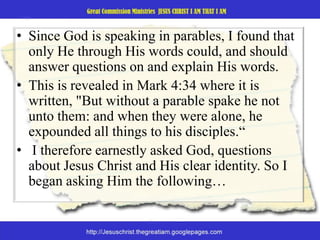 Since God is speaking in parables, I found that only He through His words could, and should answer questions on and explain His words. This is revealed in Mark 4:34 where it is written, "But without a parable spake he not unto them: and when they were alone, he expounded all things to his disciples.“I therefore earnestly asked God, questions about Jesus Christ and His clear identity. So I began asking Him the following…