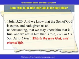 Lord, Who is the One True God in the Holy Bible? 	1John 5:20  And we know that the Son of God is come, and hath given us an understanding, that we may know him that is true, and we are in him that is true, even in his Son Jesus Christ. This is the true God, and eternal life. 