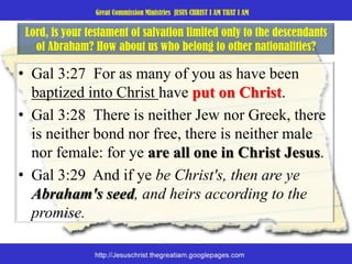 Lord, is your testament of salvation limited only to the descendants of Abraham? How about us who belong to other nationalities? Gal 3:27  For as many of you as have been baptized into Christ have put on Christ. Gal 3:28  There is neither Jew nor Greek, there is neither bond nor free, there is neither male nor female: for ye are all one in Christ Jesus. Gal 3:29  And if ye be Christ's, then are ye Abraham's seed, and heirs according to the promise. 