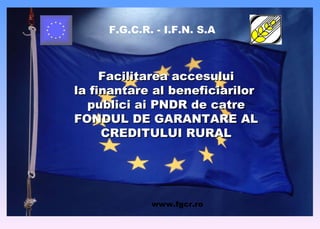F.G.C.R. - I.F.N. S.A Facilitarea accesului la finantare al beneficiarilor  publici ai PNDR de catre FONDUL DE GARANTARE AL CREDITULUI RURAL www . fgcr.ro 