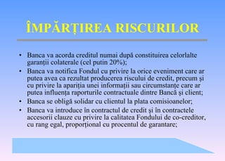 Î MP Ă R Ţ IREA RISCURILOR Banca va acorda creditul numai dup ă  constituirea celorlalte garan ţ ii colaterale (cel putin 20%); Banca va notifica Fondul cu privire la orice eveniment care ar putea avea ca rezultat producerea riscului de credit, precum  ş i cu privire la apari ţ ia unei informa ţ ii sau circumstan ţ e care ar putea influen ţ a raporturile contractuale dintre B a nc ă   ş i client; Banca se oblig ă  solidar cu clientul la plata comisioanelor; Banca va introduce  î n contractul de credit  ş i  în  contractele accesorii clauze cu privire la calitatea Fondului de co-credit o r, cu rang egal, propor ţ ional cu procentul de garantare; 