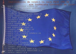 Instituţiile de credit cu care FGCR IFN SA  are încheiate Convenţii de lucru 1. BANCA COMERCIAL Ă  ROM Â N Ă  SA   2. BRD - GROUPE SOCIETE GENERALE SA     3. RAIFFEISEN BANK SA   4. CEC BANK SA     5. ROMANIAN INTERNATIONAL BANK SA   6. BANCA TRANSILVANIA SA   7. ATE BANK ROM Â NIA SA 8.  P ROCREDIT  BANK  SA 9. EXIMBANK  SA 10.BANCA ROMÂNEASCĂ SA 11. V OLKSBANK  R OMÂNIA SA 12.MKB ROMEXTERRA BANK SA 1 3 .P IRAEUS  B ANK ROMÂNIA SA 14.BANCA MILLEN N IUM SA 15.BANCA C.R. FIRENZE ROMÂNIA SA 16.B ANCA CARPATICA SA 17.OTP BANK SA 18.ALPHA BANK ROMÂNIA SA 19.BANCPOST S.A. 20.BANK LEUMI ROMÂNIA S.A. 21.EMPORIKI BANK ROMÂNIA S.A. 22.GARANTI BANK S.A. 23.UNICREDIT  ŢIRIAC BANK S.A. 24.BANCA COMERCIALĂ FEROVIARĂ S.A. 25.PATRIA CREDIT S.A 