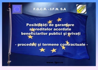 F.G.C.R. - I.F.N. S.A Posibilităţi de garantare  a creditelor acordate  beneficiarilor   publici şi  privaţi - proceduri şi termene contractuale - www .  fgcr.ro 
