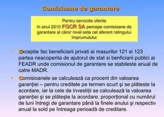 Comisioane de garantare   Pentru serviciile oferite în anul  2010  FGCR SA  percepe comisioane de garantare al c ă ror nivel este cel aferent ratingului  î mprumutului E xceptie   fac beneficiarii privati ai masurilor 121 si 123 partea neacoperita de ajutorul de stat si benficiarii publici ai FEADR unde comisionul de garantare se stabileste anual de catre MADR. C omisioanele se calculează ca procent din valoarea garanţiei – pentru creditele pe termen scurt   ş i se pl ă teste la acordare , iar la cele de investiţii se calculează la valoarea garanţiei   ş i se pl ă te ş te la acordare , proporţional cu numărul de luni întregi de garantare  p â n ă  la finele anului  ş i respectiv anual la sold pe  î ntreaga perioad ă  de creditare . 