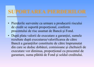 SUPORTAREA PIERDERILOR Pierderile survenite ca urmare a producerii riscului de credit se suport ă  propor ţ ional, conform procentului de risc asumat de Banc ă   ş i Fond. Dup ă  plata valorii de executare a garan ţ iei, sumele rezultate dup ă  executarea/valorificarea de c ă tre Banc ă  a garan ţ iilor constituite de c ă tre  î mprumutat din care se deduc dob â nzi, comisioane  ş i cheltuieli de executare vor diminua, propor ţ ional cu procentul de garantare, suma pl ă tit ă  de Fond  ş i soldul creditului. 