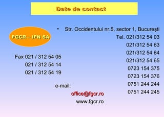 Date de contact   Str. Occidentului nr.5, sector 1, Bucure ş ti Tel. 021/312 54 03   021/312 54 63 021/312 54 64   021/312 54 65 0723 154 375 0723 154 376 0751 244 244 0751 244 245 FGCR – IFN SA Fax 021 / 312 54 05 021 / 312 54 14 021 / 312 54 19 e-mail: [email_address] www.fgcr.ro 