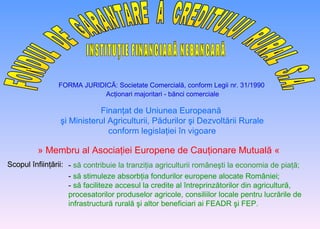 FONDUL  DE  GARANTARE  A  CREDITULUI  RURAL  S.A. INSTITUŢIE FINANCIARĂ NEBANCARĂ FORMA JURIDIC Ă: Societate Comercială, conform Legii nr. 31/1990 Acţionari majoritari - bănci comerciale Finanţat de Uniunea Europeană  şi Ministerul Agriculturii, Pădurilor şi Dezvoltării Rurale conform  legisla ţ iei  î n vigoare » Membru al A sociaţiei  E uropene de  C auţionare  M utuală  «   Scopul înfiinţării: -   să contribuie la tranziţia agriculturii româneşti la economia de piaţă; -   să stimuleze absorbţia fondurilor europene alocate R o mâniei ; -   să faciliteze accesul la credite al întreprinzătorilor din agricultură, procesatorilor produselor agricole,  consiliilor locale pentru  lucrăril e  de infrastructură rurală şi altor beneficiari ai FEADR şi FEP . 