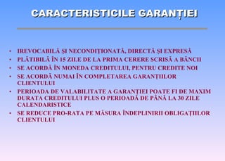 IREVOCABIL Ă   Ş I NECONDI Ţ IONAT Ă , DIRECT Ă   Ş I EXPRES Ă PL Ă TIBIL Ă   Î N 15 ZILE DE LA PRIMA CERERE SCRIS Ă  A B Ă NCII SE ACORD Ă   Î N MONED A  CREDITULUI, PENTRU CREDITE NOI SE ACORD Ă  NUMAI  Î N COMPLETAREA GARAN Ţ IILOR CLIENTULUI PERIOADA DE VALABILITATE A GARAN Ţ IEI POATE FI DE MAXIM DURATA CREDITULUI PLUS O PERIOAD Ă  DE P Â N Ă  LA 30 ZILE CALENDARISTICE SE REDUCE PRO-RATA PE M Ă SURA  Î NDEPLINIRII   OBLIGA Ţ IILOR CLIENTULUI CARACTERISTICILE GARAN Ţ IEI 
