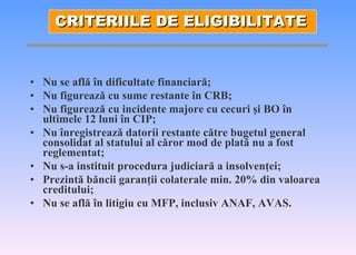 Nu se afl ă   î n dificultate financiar ă ; Nu figureaz ă  cu sume restante  î n CRB; Nu figureaz ă  cu incidente majore cu cecuri  ş i BO  î n ultimele 12 luni  î n CIP; Nu  î nregistreaz ă  datorii restante c ă tre bugetul general consolidat al statului al c ă ror mod de plat ă  nu a fost reglementat; Nu s-a instituit procedura judiciar ă  a insolven ţ ei; Prezint ă  b ă ncii garan ţ ii colaterale min. 20% din valoarea creditului; Nu se afl ă   î n litigiu cu MFP, inclusiv ANAF, AVAS . CRITERIILE DE ELIGIBILITATE 