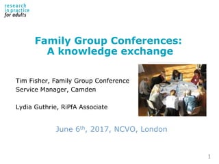 Family Group Conferences:
A knowledge exchange
Tim Fisher, Family Group Conference
Service Manager, Camden
Lydia Guthrie, RiPfA Associate
June 6th, 2017, NCVO, London
1
 