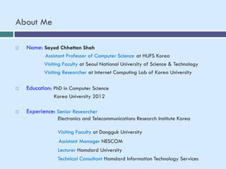 About Me
 Name: Sayed Chhattan Shah
Assistant Professor of Computer Science at HUFS Korea
Visiting Faculty at Seoul National University of Science & Technology
Visiting Researcher at Internet Computing Lab of Korea University
 Education: PhD in Computer Science
Korea University 2012
 Experience: Senior Researcher
Electronics and Telecommunications Research Institute Korea
Visiting Faculty at Dongguk University
Assistant Manager NESCOM
Lecturer Hamdard University
Technical Consultant Hamdard Information Technology Services
 