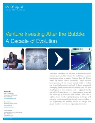 Venture Investing After the Bubble:
  A Decade of Evolution




                                 Some have labeled the last ten years in the venture capital
                                 industry a decade of lost returns. Ten and 11-year industry
                                 benchmarks show a negative Internal Rate of Return
                                 (IRR) for venture capital investments. Some investors
                                 have questioned if the venture capital model is broken
                                 and in need of dramatic overhaul. A deeper analysis of
                                 underlying trends in the venture industry over the past
                                 decade paints a more nuanced and — especially in the
Written By                       case of the leading firms — a more positive picture of
Ben Christensen
Associate, SVB Capital           the industry’s performance and outlook. This article
650.855.3042                     explores these trends, highlighting key challenges and
bchristens@svb.com
                                 emerging opportunities impacting the venture industry,
Sven Weber                       and segmenting the previous decade by vintage year
President, SVB Capital           groups based on current and expected performance.
650.855.3049
sweber@svb.com

John Otterson
Managing Director, SVB Capital
858.784.3314
jotter@svb.com

December 2011                                                                              1
 