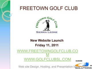 FREETOWN GOLF CLUB New Website Launch  Friday 11, 2011 WWW.FREETOWNGOLFCLUB.COM WWW.GOLFCLUBSL.COM Web site Design, Hosting, and Presentation by: 