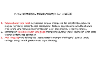 1. Tutupan hutan yang rapat memperkecil potensi erosi percik dan erosi lembar, sehingga
mampu mereduksi perkembangan erosi jurang. Berbagai penelitian menunjukkan bahwa
erosi jurang yang mengalami perkembangan lanjut akan memicu terjadinya longsor.
2. Kemampuan transpirasi hutan yang tinggi mampu mengurangi tingkat kejenuhan tanah serta
tekanan air terhadap pori tanah.
3. Akar tunggang yang dalam pada spesies tertentu mampu “memegang” partikel tanah,
sehingga energi kinetik gerakan masa dapat dikurangi .
PERAN HUTAN DALAM MENCEGAH BANJIR DAN LONGSOR
 