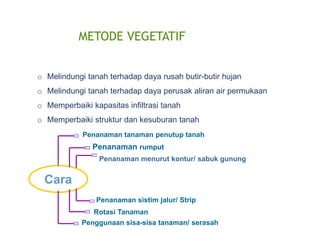 METODE VEGETATIF
o Melindungi tanah terhadap daya rusah butir-butir hujan
o Melindungi tanah terhadap daya perusak aliran air permukaan
o Memperbaiki kapasitas infiltrasi tanah
o Memperbaiki struktur dan kesuburan tanah
Penanaman tanaman penutup tanah
Penanaman rumput
Penanaman menurut kontur/ sabuk gunung
Penanaman sistim jalur/ Strip
Rotasi Tanaman
Cara
Penggunaan sisa-sisa tanaman/ serasah
 