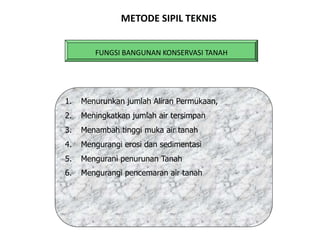 FUNGSI BANGUNAN KONSERVASI TANAH
MANFAAT BAGI MASYARAKAT
1. Menurunkan jumlah Aliran Permukaan,
2. Meningkatkan jumlah air tersimpan
3. Menambah tinggi muka air tanah
4. Mengurangi erosi dan sedimentasi
5. Mengurani penurunan Tanah
6. Mengurangi pencemaran air tanah
METODE SIPIL TEKNIS
 
