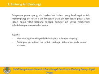 2. Embung Air (Embung)
Tujuan :
- Menampung dan mengendalikan air pada kolam penampung
- Cadangan persediaan air untuk berbagai kebutuhan pada musim
kemarau
Bangunan penampung air berbentuk kolam yang berfungsi untuk
menampung air hujan / air limpasan atau air rembesan pada lahan
tadah hujan yang berguna sebagai sumber air untuk memenuhi
kebutuhan pada musim kemarau
 