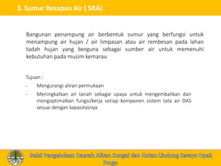 3. Sumur Resapan Air ( SRA)
Tujuan :
- Mengurangi aliran permukaan
- Meningkatkan air tanah sebagai upaya untuk mengembalikan dan
mengoptimalkan fungsi/kerja setiap komponen sistem tata air DAS
sesuai dengan kapasitasnya
Bangunan penampung air berbentuk sumur yang berfungsi untuk
menampung air hujan / air limpasan atau air rembesan pada lahan
tadah hujan yang berguna sebagai sumber air untuk memenuhi
kebutuhan pada musim kemarau
 