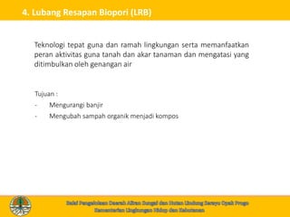 4. Lubang Resapan Biopori (LRB)
Tujuan :
- Mengurangi banjir
- Mengubah sampah organik menjadi kompos
Teknologi tepat guna dan ramah lingkungan serta memanfaatkan
peran aktivitas guna tanah dan akar tanaman dan mengatasi yang
ditimbulkan oleh genangan air
 