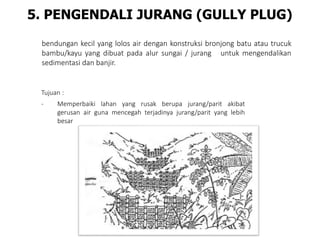 5. PENGENDALI JURANG (GULLY PLUG)
bendungan kecil yang lolos air dengan konstruksi bronjong batu atau trucuk
bambu/kayu yang dibuat pada alur sungai / jurang untuk mengendalikan
sedimentasi dan banjir.
Tujuan :
- Memperbaiki lahan yang rusak berupa jurang/parit akibat
gerusan air guna mencegah terjadinya jurang/parit yang lebih
besar
 