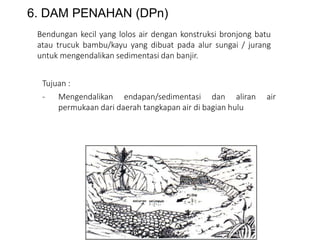 6. DAM PENAHAN (DPn)
Bendungan kecil yang lolos air dengan konstruksi bronjong batu
atau trucuk bambu/kayu yang dibuat pada alur sungai / jurang
untuk mengendalikan sedimentasi dan banjir.
Tujuan :
- Mengendalikan endapan/sedimentasi dan aliran air
permukaan dari daerah tangkapan air di bagian hulu
 