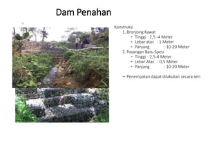 Dam Penahan
Konstruksi
1. Bronjong Kawat
- Tinggi : 2,5 -4 Meter
- Lebar atas : 1 Meter
- Panjang : 10-20 Meter
2. Pasangan Batu Spesi
- Tinggi : 2,5-4 Meter
- Lebar Atas : 0,5 Meter
- Panjang : 10-20 Meter
– Penempatan dapat dilakukan secara seri
32
 