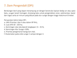 7. Dam Pengendali (DPi)
Bendungan kecil yang dapat menampung air dengan konstruksi lapisan kedap air atau spesi
batu, urugan tanah homogen, bronjong batu untuk pengendalian erosi, sedimentasi, banjir
dan irigasi serta air minum yang dibuat pada alur sungai dengan tinggi maksimum 8 meter.
Persyaratan teknis lokasi DPi :
a. LMU Prioritas I dan II atau dalam RP RHL;
b. Luas DTA 50 - 250 ha;
c. Kemiringan rata-rata daerah tangkapan 15 - 35 %;
d. Kemiringan Alur Sungai <10%;
e. Prioritas pengamanan bangunan vital;
f. Diutamakan pada ordo sungai 1 sampai dengan 3.
 