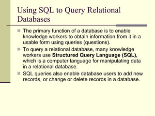 Using SQL to Query Relational Databases The primary function of a database is to enable knowledge workers to obtain information from it in a usable form using queries (questions).  To query a relational database, many knowledge workers use  Structured Query Language (SQL),  which is a computer language for manipulating data in a relational database.  SQL queries also enable database users to add new records, or change or delete records in a database.  