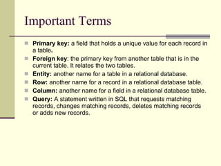 Important Terms Primary key:  a field that holds a unique value for each record in a table .  Foreign key : the primary key from another table that is in the current table. It relates the two tables.  Entity:  another name for a table in a relational database. Row:  another name for a record in a relational database table.  Column:  another name for a field in a relational database table. Query:  A statement written in SQL that requests matching records, changes matching records, deletes matching records or adds new records. 