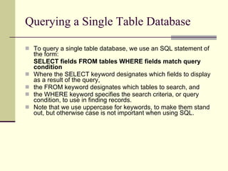Querying a Single Table Database To query a single table database, we use an SQL statement of the form: SELECT fields FROM tables WHERE fields match query condition Where the SELECT keyword designates which fields to display as a result of the query, the FROM keyword designates which tables to search, and the WHERE keyword specifies the search criteria, or query condition, to use in finding records.  Note that we use uppercase for keywords, to make them stand out, but otherwise case is not important when using SQL.  