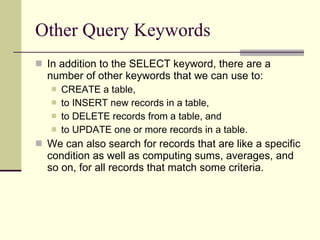 Other Query Keywords In addition to the SELECT keyword, there are a number of other keywords that we can use to: CREATE a table,  to INSERT new records in a table,  to DELETE records from a table, and  to UPDATE one or more records in a table.  We can also search for records that are like a specific condition as well as computing sums, averages, and so on, for all records that match some criteria. 