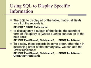 Using SQL to Display Specific Information The SQL to display all of the table, that is, all fields for all of the records is: SELECT * FROM TableName   To  display only a subset of the fields, the standard form of this query is (where queries can run on to the next line): SELECT FieldName1, FieldName2, … FROM TableName To display these records in some order, other than in increasing order of the primary key, we can add the  Order By  clause: SELECT FieldName1, FieldName2, … FROM TableName ORDER BY FieldName 