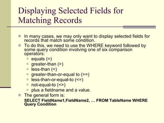 Displaying Selected Fields for Matching Records In many cases, we may only want to display selected fields for records that match some condition.  To do this, we need to use the WHERE keyword followed by some query condition involving one of six comparison operators:  equals (=) greater-than (>) less-than (<) greater-than-or-equal to (>=) less-than-or-equal-to (<=)  not-equal-to (<>) plus a fieldname and a value.  The general form is: SELECT FieldName1,FieldName2, … FROM TableName WHERE Query Condition   